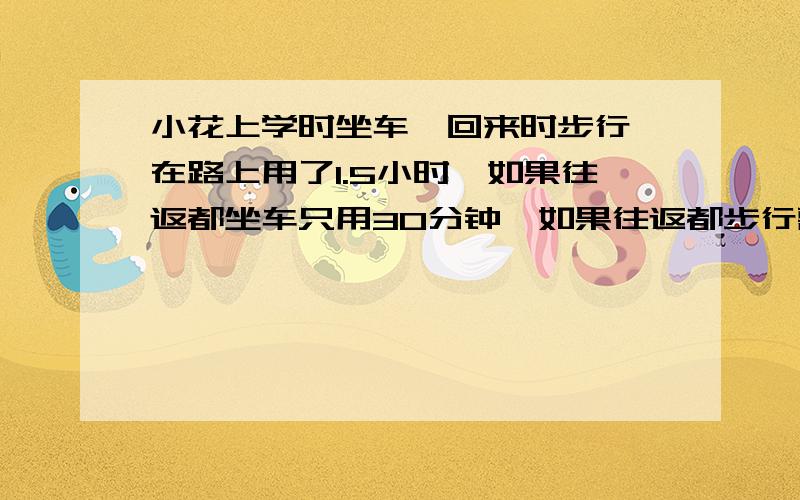 小花上学时坐车,回来时步行,在路上用了1.5小时,如果往返都坐车只用30分钟,如果往返都步行需要多少小时