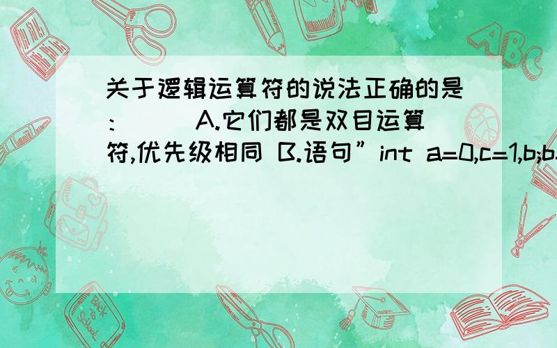 关于逻辑运算符的说法正确的是：（） A.它们都是双目运算符,优先级相同 B.语句”int a=0,c=1,b;b=a&&c++;A.它们都是双目运算符,优先级相同   B.语句”int a=0,c=1,b;b=a&&c++; “ 执行后,c.的值为2   C.语