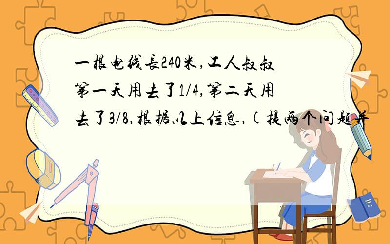 一根电线长240米,工人叔叔第一天用去了1/4,第二天用去了3/8,根据以上信息,(提两个问题并