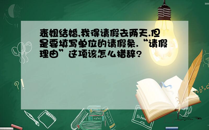 表姐结婚,我得请假去两天.但是要填写单位的请假条.“请假理由”这项该怎么措辞?