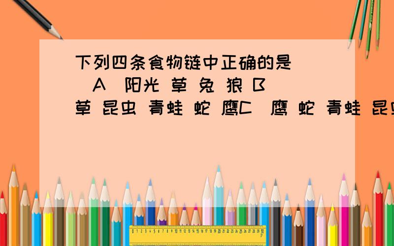 下列四条食物链中正确的是（ ）A．阳光 草 兔 狼 B．草 昆虫 青蛙 蛇 鹰C．鹰 蛇 青蛙 昆虫 草 D．草 蝗虫 细菌、真菌