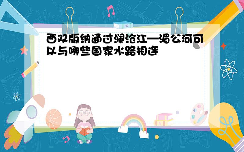 西双版纳通过澜沧江—湄公河可以与哪些国家水路相连