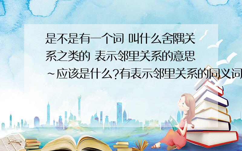 是不是有一个词 叫什么舍隅关系之类的 表示邻里关系的意思~应该是什么?有表示邻里关系的同义词，也行~要生僻一点的~