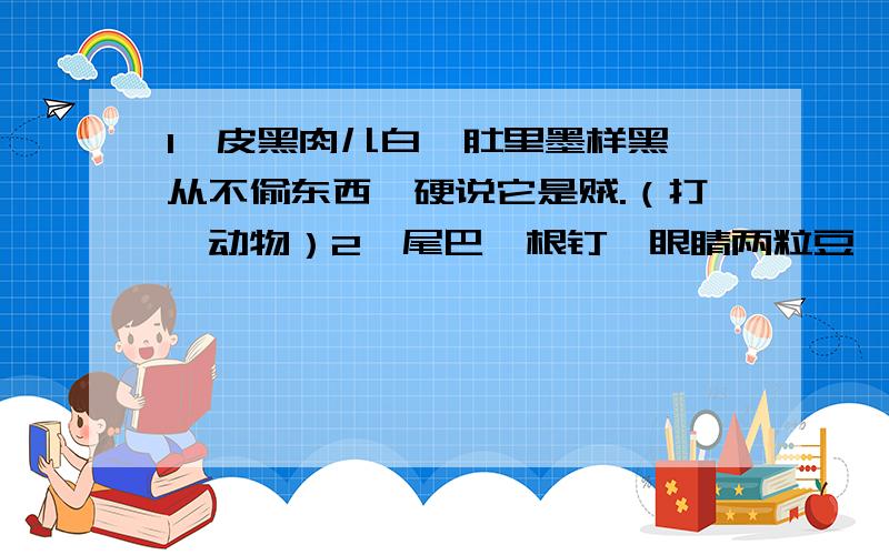 1、皮黑肉儿白,肚里墨样黑,从不偷东西,硬说它是贼.（打一动物）2、尾巴一根钉,眼睛两粒豆,有翅没有毛,又脚不会跑.（打一动物）