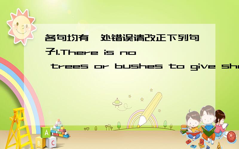 各句均有一处错误请改正下列句子1.There is no trees or bushes to give shade2.The audience was not less than five3.Correct ideas comes from social practice4.Many people use education as a steping stone to having a better life5.Lucy water