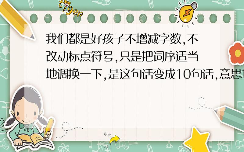 我们都是好孩子不增减字数,不改动标点符号,只是把词序适当地调换一下,是这句话变成10句话,意思也不相同