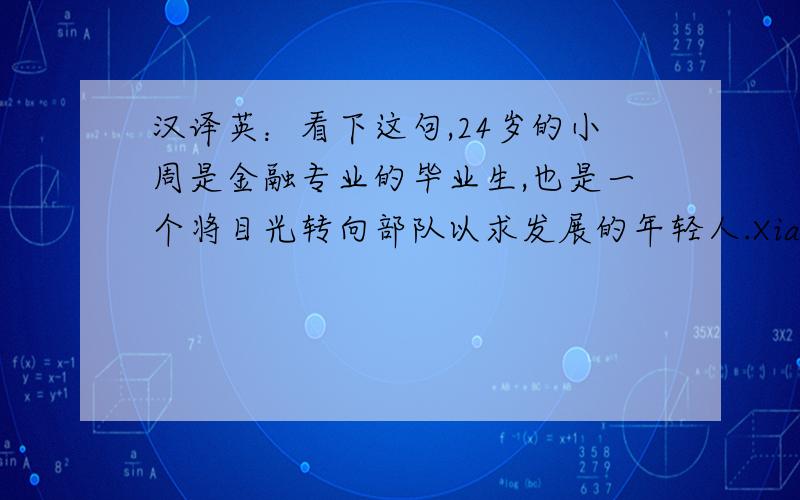 汉译英：看下这句,24岁的小周是金融专业的毕业生,也是一个将目光转向部队以求发展的年轻人.Xiao Zhou,24 years old,a graduate of finance,turns his aim to the army for development.