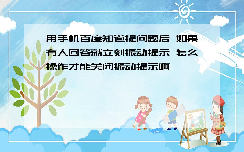 用手机百度知道提问题后 如果有人回答就立刻振动提示 怎么操作才能关闭振动提示啊