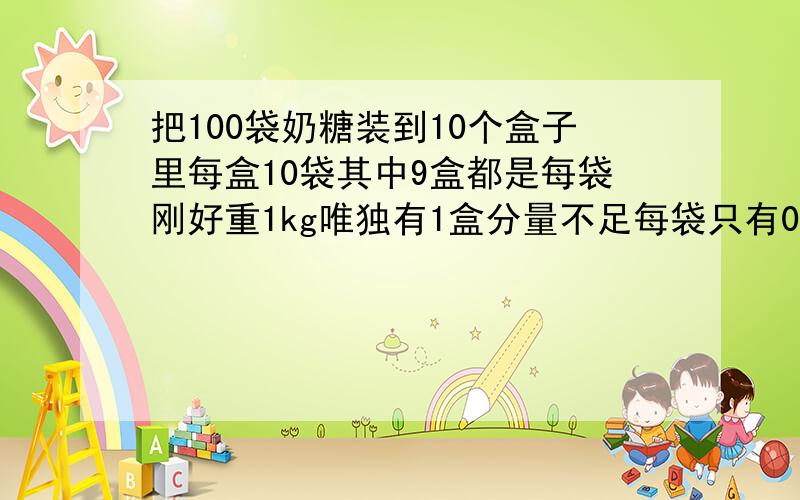 把100袋奶糖装到10个盒子里每盒10袋其中9盒都是每袋刚好重1kg唯独有1盒分量不足每袋只有0.9kg只准用枰称一次就要找出哪一袋.