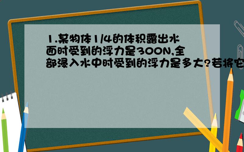 1.某物体1/4的体积露出水面时受到的浮力是300N,全部浸入水中时受到的浮力是多大?若将它全部浸没在密度为