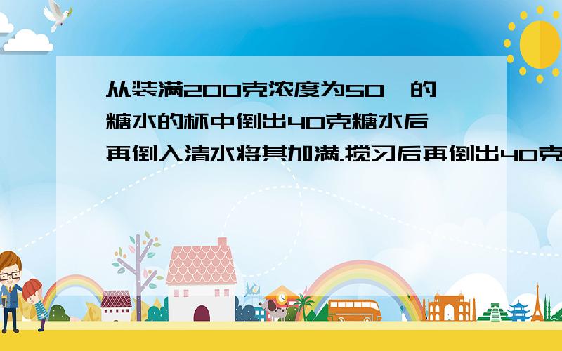 从装满200克浓度为50℅的糖水的杯中倒出40克糖水后,再倒入清水将其加满.搅习后再倒出40克糖水,然后再倒入清水将其加满,此时怀中糖水的侬度是多少?