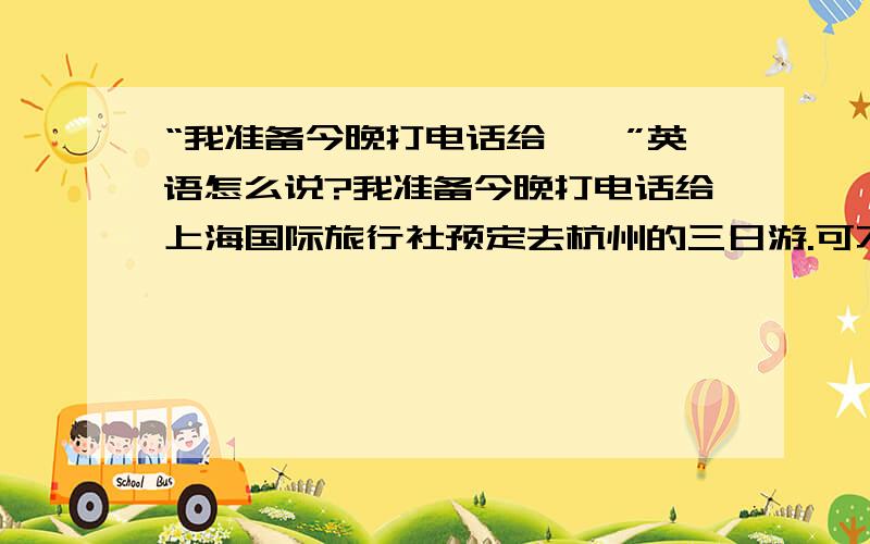 “我准备今晚打电话给……”英语怎么说?我准备今晚打电话给上海国际旅行社预定去杭州的三日游.可不可以说：