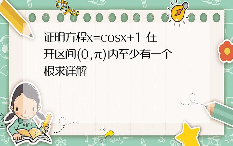 证明方程x=cosx+1 在开区间(0,π)内至少有一个根求详解