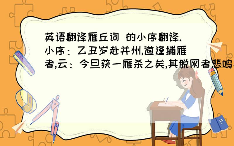 英语翻译雁丘词 的小序翻译.小序：乙丑岁赴并州,道逢捕雁者,云：今旦获一雁杀之矣,其脱网者悲鸣不能去,竟自投于地而死．余因买得之,葬于汾水之上,累石为识,号曰雁丘.时同行者多为赋诗