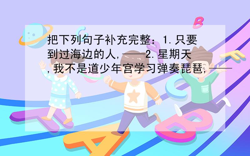 把下列句子补充完整：1.只要到过海边的人,——2.星期天,我不是道少年宫学习弹奏琵琶,——