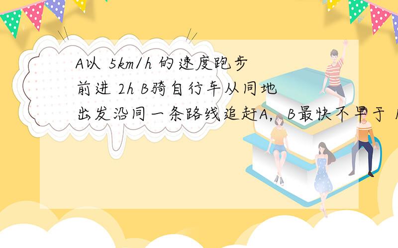 A以 5km/h 的速度跑步前进 2h B骑自行车从同地出发沿同一条路线追赶A，B最快不早于 1h 追上A，最慢不晚于 追上A，B骑车的速度应控制在什么范围？