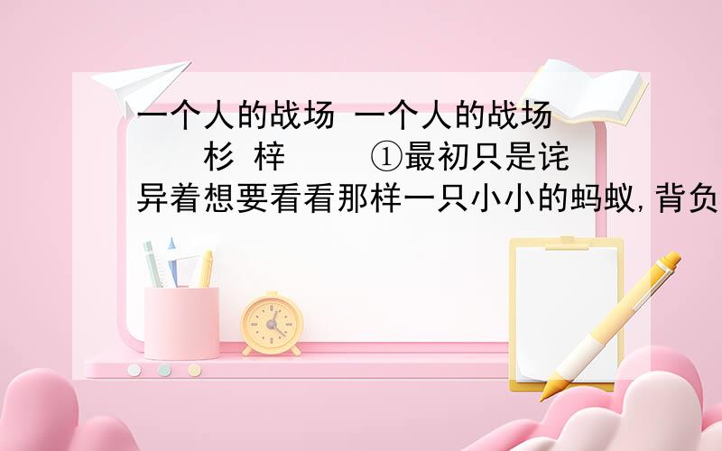 一个人的战场 一个人的战场 　　杉 梓 　　①最初只是诧异着想要看看那样一只小小的蚂蚁,背负着比它身躯大三倍多的树叶能走多远.于是,在正午的阳光下,我随着那只蚂蚁用了半个多小时