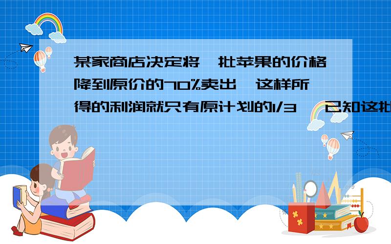 某家商店决定将一批苹果的价格降到原价的70%卖出,这样所得的利润就只有原计划的1/3 ,已知这批苹果的进价