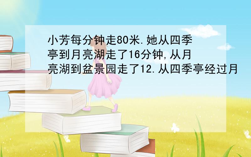 小芳每分钟走80米.她从四季亭到月亮湖走了16分钟,从月亮湖到盆景园走了12.从四季亭经过月