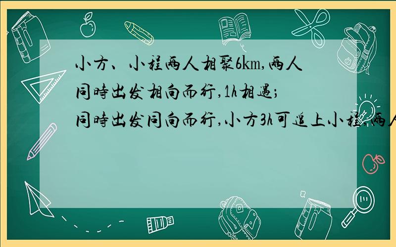 小方、小程两人相聚6㎞,两人同时出发相向而行,1h相遇；同时出发同向而行,小方3h可追上小程,两人平均的速度各是多少?