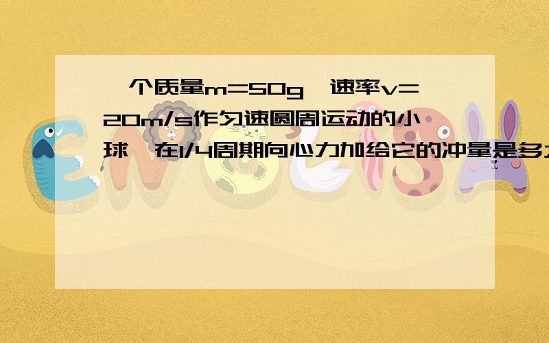 一个质量m=50g,速率v=20m/s作匀速圆周运动的小球,在1/4周期向心力加给它的冲量是多大?