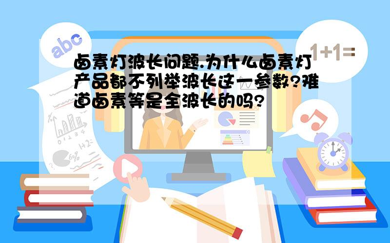 卤素灯波长问题.为什么卤素灯产品都不列举波长这一参数?难道卤素等是全波长的吗?