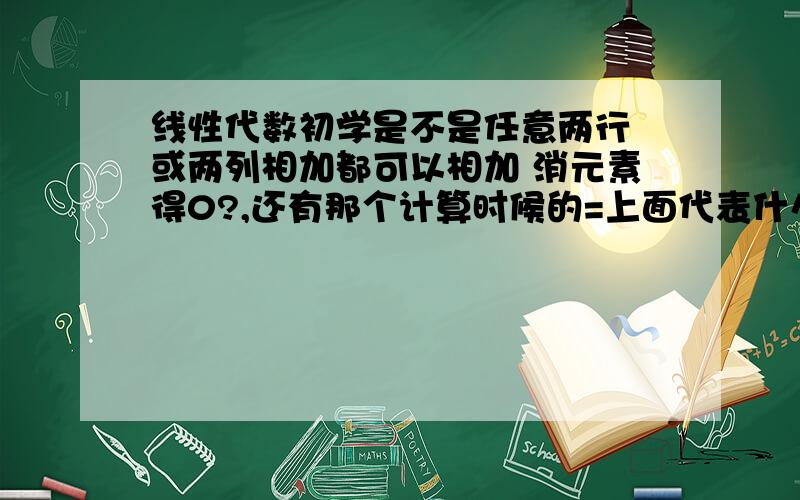 线性代数初学是不是任意两行 或两列相加都可以相加 消元素得0?,还有那个计算时候的=上面代表什么下面又代表什么