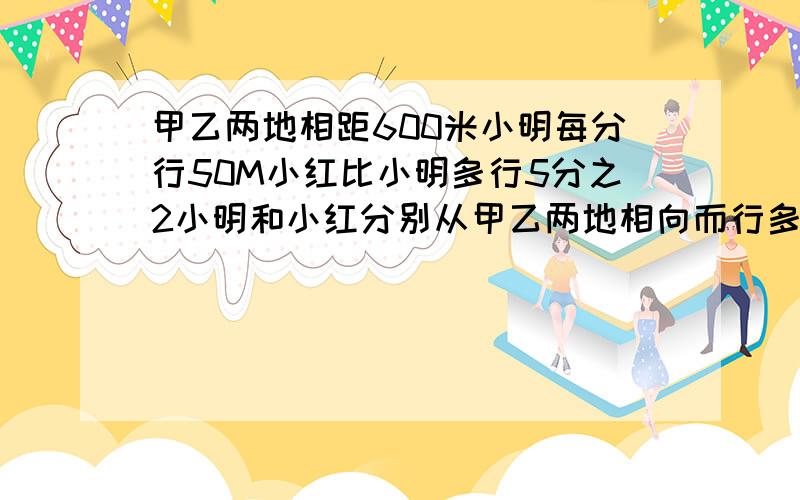 甲乙两地相距600米小明每分行50M小红比小明多行5分之2小明和小红分别从甲乙两地相向而行多少分钟后相遇