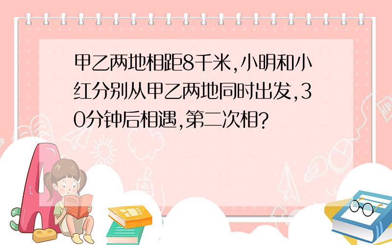 甲乙两地相距8千米,小明和小红分别从甲乙两地同时出发,30分钟后相遇,第二次相?