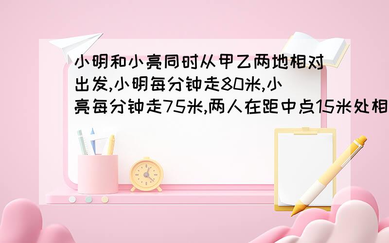 小明和小亮同时从甲乙两地相对出发,小明每分钟走80米,小亮每分钟走75米,两人在距中点15米处相遇.甲乙两地相距多少米?