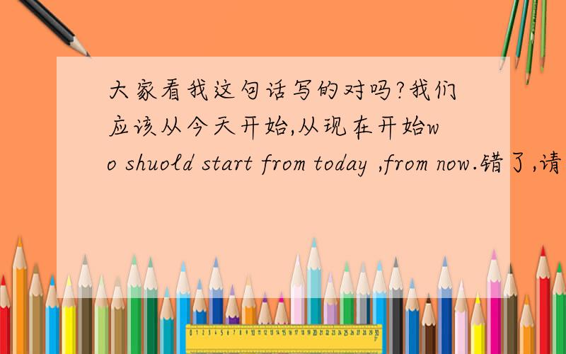 大家看我这句话写的对吗?我们应该从今天开始,从现在开始wo shuold start from today ,from now.错了,请改正谢谢