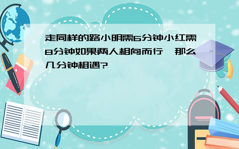 走同样的路小明需6分钟小红需8分钟如果两人相向而行,那么几分钟相遇?