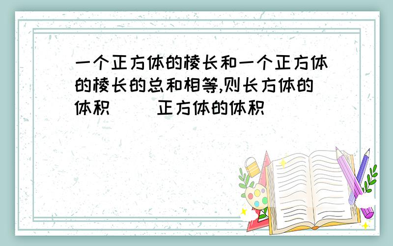 一个正方体的棱长和一个正方体的棱长的总和相等,则长方体的体积（ ）正方体的体积