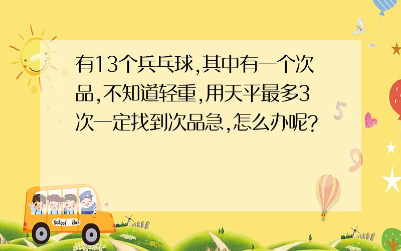 有13个兵乓球,其中有一个次品,不知道轻重,用天平最多3次一定找到次品急,怎么办呢?