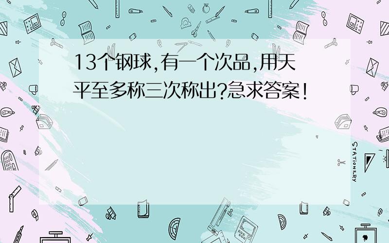 13个钢球,有一个次品,用天平至多称三次称出?急求答案!