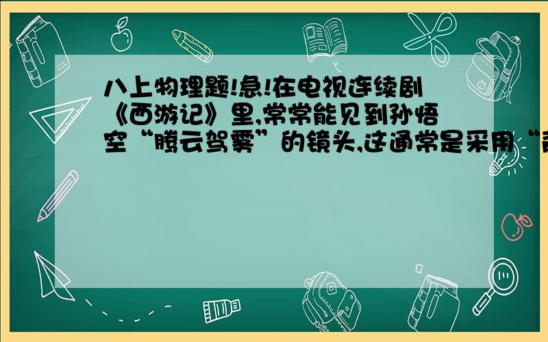 八上物理题!急!在电视连续剧《西游记》里,常常能见到孙悟空“腾云驾雾”的镜头,这通常是采用“背景拍摄法”：让“孙悟空”站在平台上,做着飞行的动作,在他的背后展现出蓝天和急速飘