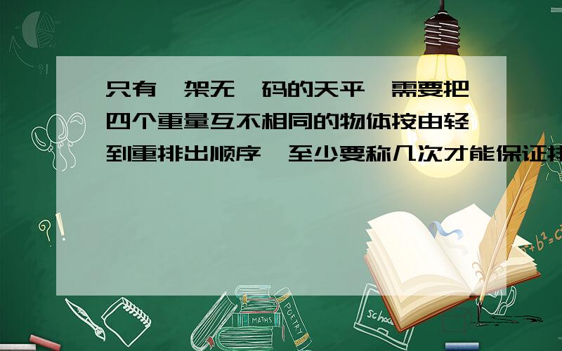 只有一架无砝码的天平,需要把四个重量互不相同的物体按由轻到重排出顺序,至少要称几次才能保证排出来?