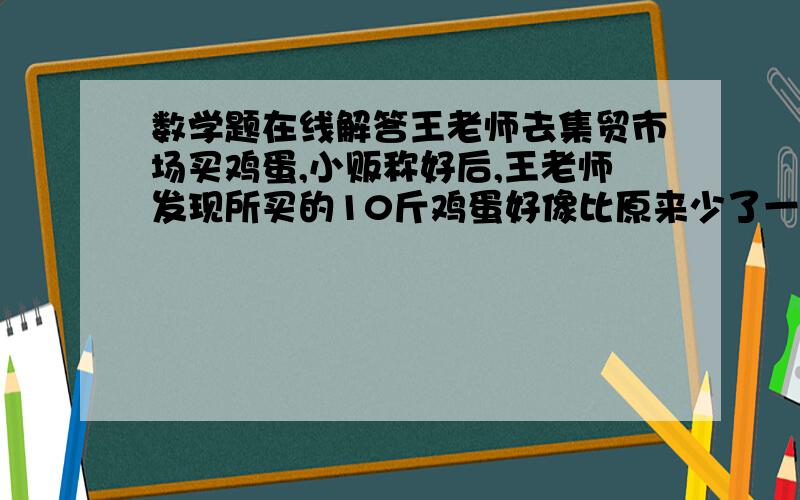 数学题在线解答王老师去集贸市场买鸡蛋,小贩称好后,王老师发现所买的10斤鸡蛋好像比原来少了一些,他就把鸡蛋拾进了自己的篮子里又让小贩称了一下,结果是11斤1两,已知篮子重一斤,于是