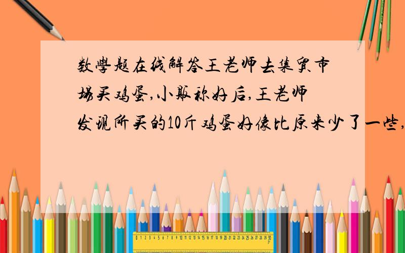 数学题在线解答王老师去集贸市场买鸡蛋,小贩称好后,王老师发现所买的10斤鸡蛋好像比原来少了一些,他就把鸡蛋拾进了自己的篮子里又让小贩称了一下,结果是11斤2两,已知篮子重一斤,于是