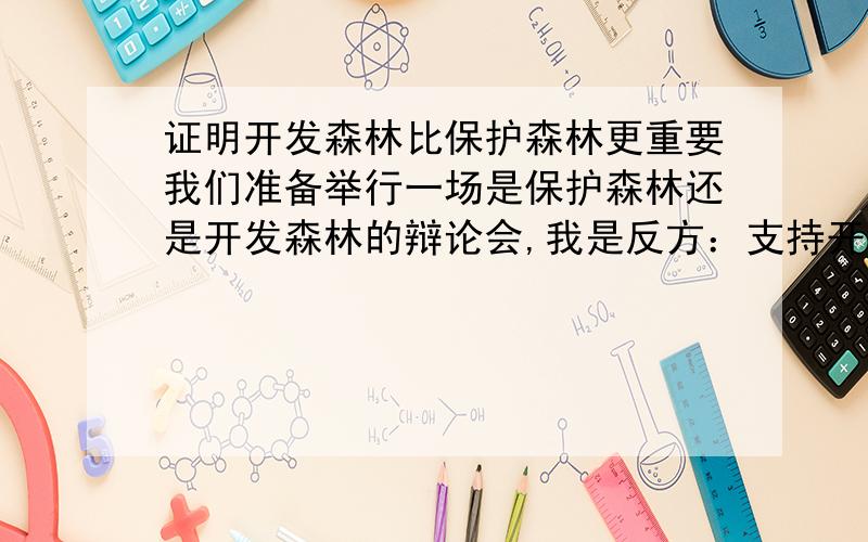 证明开发森林比保护森林更重要我们准备举行一场是保护森林还是开发森林的辩论会,我是反方：支持开发森林的请列举一些全面的信息：1.开发森林对现代生活和人类的好处2.若不开发森林,