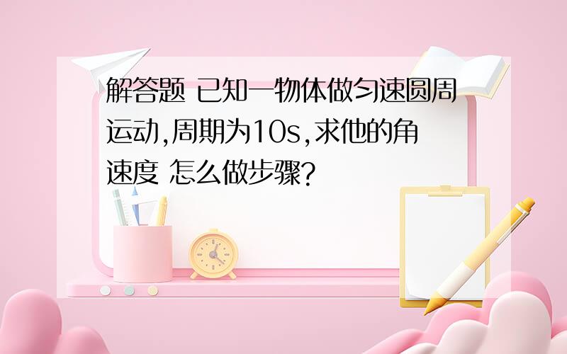 解答题 已知一物体做匀速圆周运动,周期为10s,求他的角速度 怎么做步骤?