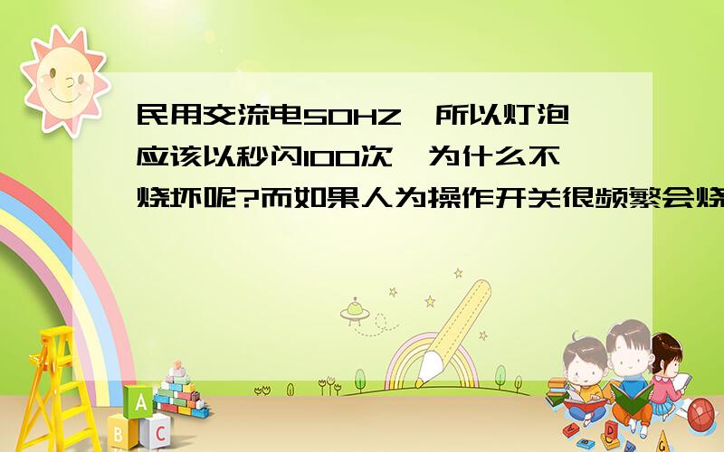 民用交流电50HZ,所以灯泡应该以秒闪100次,为什么不烧坏呢?而如果人为操作开关很频繁会烧坏灯泡,所以想知道灯泡烧坏的原因.