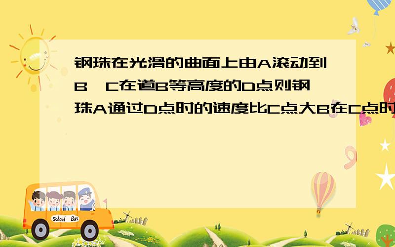 钢珠在光滑的曲面上由A滚动到B,C在道B等高度的D点则钢珠A通过D点时的速度比C点大B在C点时比在B点是的重力势能小C从A到C动能转化为重力势能D从B到C机械能转化为重力势能.