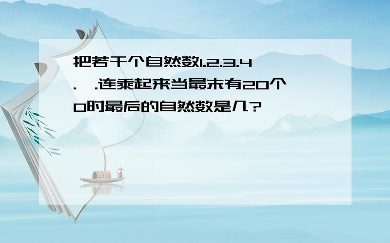 把若干个自然数1.2.3.4.,.连乘起来当最末有20个0时最后的自然数是几?