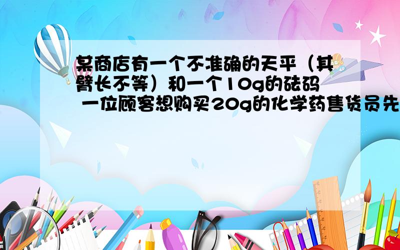 某商店有一个不准确的天平（其臂长不等）和一个10g的砝码 一位顾客想购买20g的化学药售货员先将砝码放在左盘上 置药品于右盘 带平衡后交给顾客 然后又将砝码放在右盘上 置药品于左盘