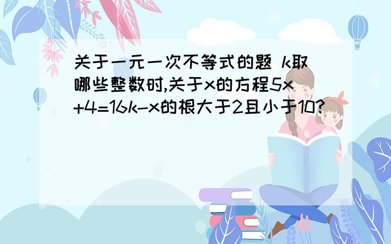 关于一元一次不等式的题 k取哪些整数时,关于x的方程5x+4=16k-x的根大于2且小于10?