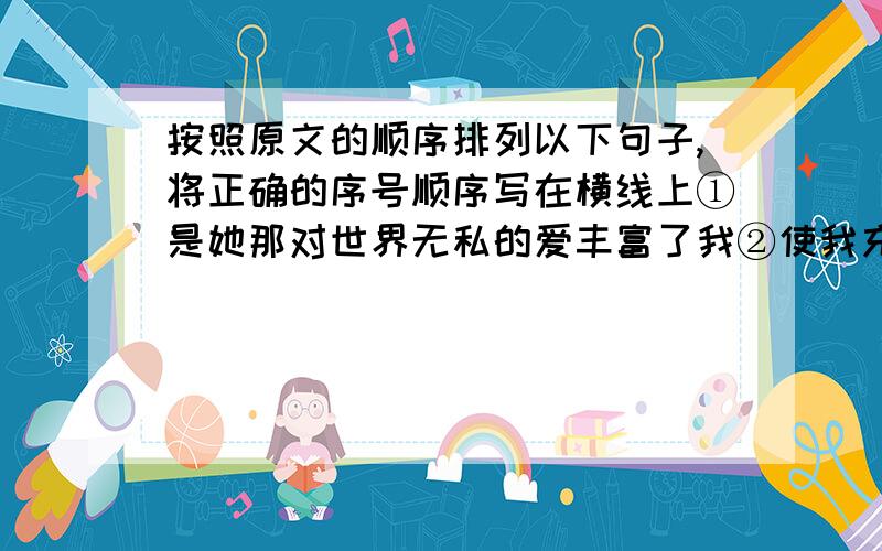 按照原文的顺序排列以下句子,将正确的序号顺序写在横线上①是她那对世界无私的爱丰富了我②使我充满了坚强的力量以应付困苦的生活的③她马上成为我终身的朋友,成为最知心的人,成为