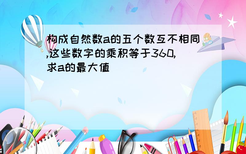 构成自然数a的五个数互不相同,这些数字的乘积等于360,求a的最大值