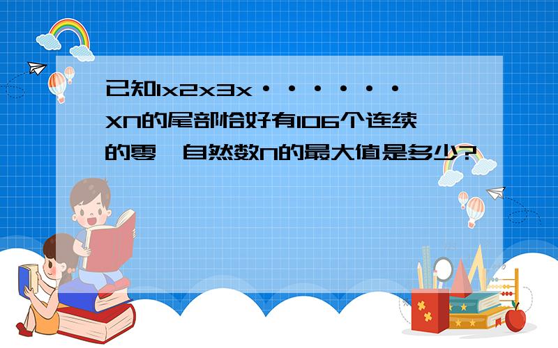 已知1x2x3x······XN的尾部恰好有106个连续的零,自然数N的最大值是多少?