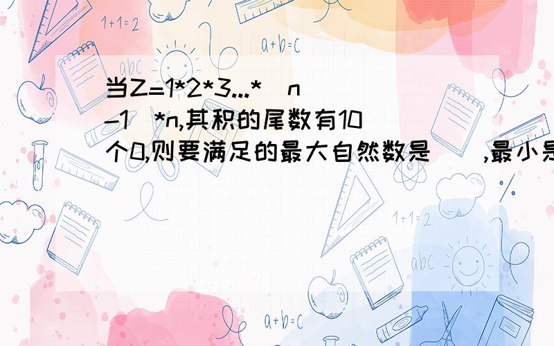 当Z=1*2*3...*（n-1)*n,其积的尾数有10个0,则要满足的最大自然数是（）,最小是（）